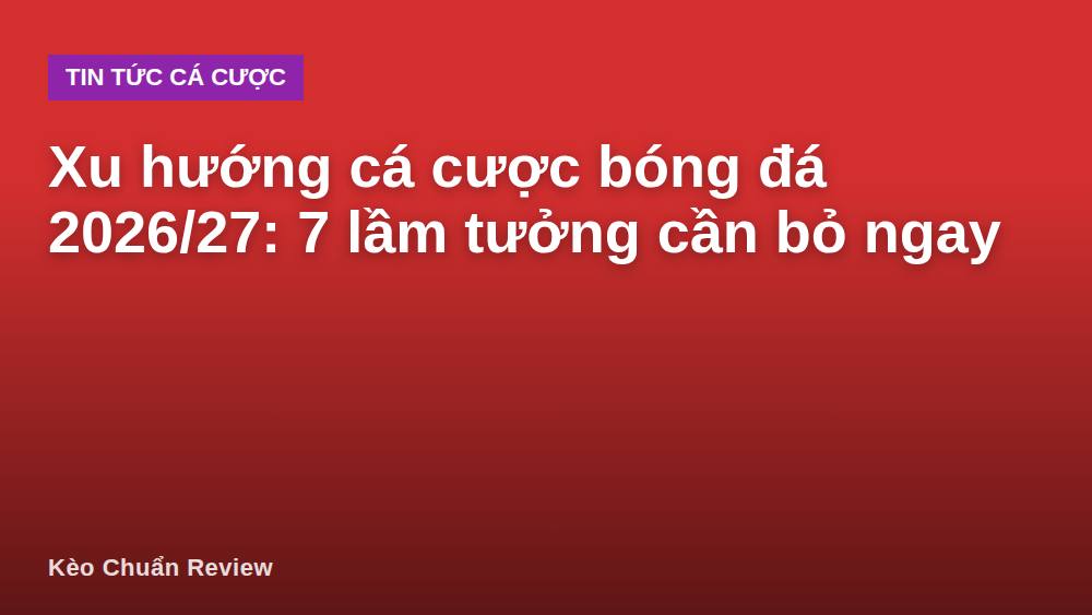 Xu hướng cá cược bóng đá 2026/27: 7 lầm tưởng cần bỏ ngay